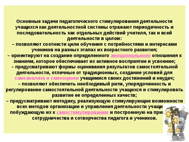 Основные задачи педагогического стимулирования деятельности учащихся как деятельностной системы отражают периодичность и последовательность как отдельных действий учителя, так и всей деятельности в целом:  – позволяют соотнести цели обучения с потребностями и интересами учеников на разных этапах их возрастного развития;  – ориентируют на создание определенного эмоционального  отношения к знаниям, которое обеспечивает их активное восприятие и усвоение;  – предусматривают формы оценивания результатов самостоятельной деятельности, отличные от традиционных, создание условий для самоанализа и самооценки учащимися своих достижений и неудач;  – позволяют обеспечить необходимый ритм, упорядоченность и регулирование самостоятельной деятельности учащихся и стимулировать развитие ее определенных качеств;  – предусматривают методику, реализующую стимулирующие возможности всех методов организации и управления деятельности учащихся, побуждающую их к самостимулированию и построенную на принципах сотрудничества и сотворчества педагога и учеников. 