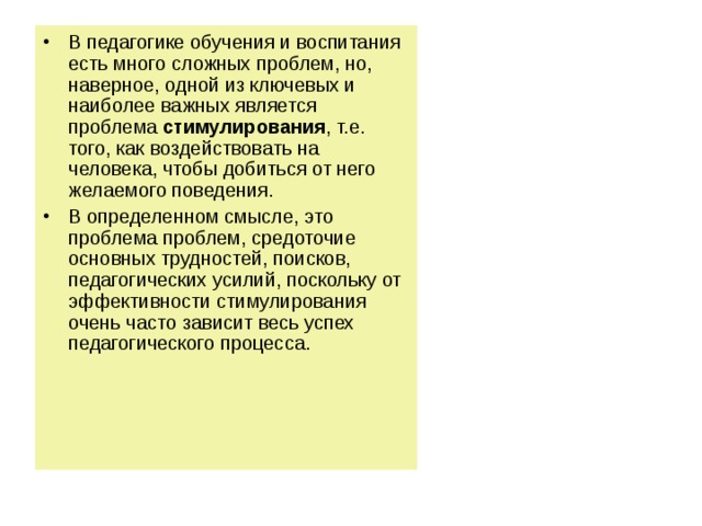 В педагогике обучения и воспитания есть много сложных проблем, но, наверное, одной из ключевых и наиболее важных является проблема стимулирования , т.е. того, как воздействовать на человека, чтобы добиться от него желаемого поведения. В определенном смысле, это проблема проблем, средоточие основных трудностей, поисков, педагогических усилий, поскольку от эффективности стимулирования очень часто зависит весь успех педагогического процесса. 