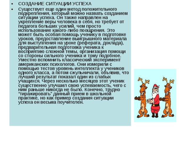 СОЗДАНИЕ СИТУАЦИИ УСПЕХА Существует еще один метод положительного подкрепления, который можно назвать созданием ситуации успеха. Он также направлен на укрепление веры человека в себя, но требует от педагога больших усилий, чем просто использование какого-либо поощрения. Это может быть особая помощь ученику в подготовке уроков, предоставление выигрышного материала для выступления на уроке (реферата, доклада), предварительная подготовка ученика к восприятию сложной темы, организация помощи со стороны сильного ученика и тому подобное. Уместно вспомнить классический эксперимент американских психологов. Они измерили с помощью тестов уровень интеллекта у учеников одного класса, а потом сжульничали, объявив, что лучший результат показал один из слабых учащихся. Через несколько месяцев этот ученик существенно улучшил свою успеваемость, чего с ним раньше никогда не было. Конечно, трудно “тиражировать” данный прием в школьной практике, но как пример создания ситуации успеха он весьма поучителен. 