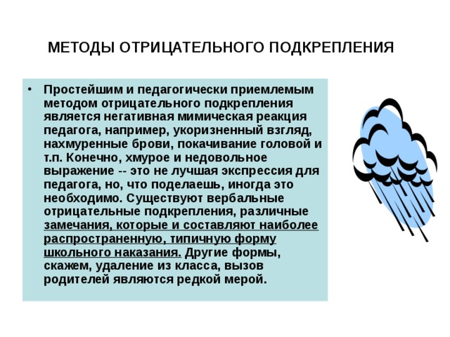 МЕТОДЫ ОТРИЦАТЕЛЬНОГО ПОДКРЕПЛЕНИЯ  Простейшим и педагогически приемлемым методом отрицательного подкрепления является негативная мимическая реакция педагога, например, укоризненный взгляд, нахмуренные брови, покачивание головой и т.п. Конечно, хмурое и недовольное выражение -- это не лучшая экспрессия для педагога, но, что поделаешь, иногда это необходимо. Существуют вербальные отрицательные подкрепления, различные замечания, которые и составляют наиболее распространенную, типичную форму школьного наказания. Другие формы, скажем, удаление из класса, вызов родителей являются редкой мерой.  