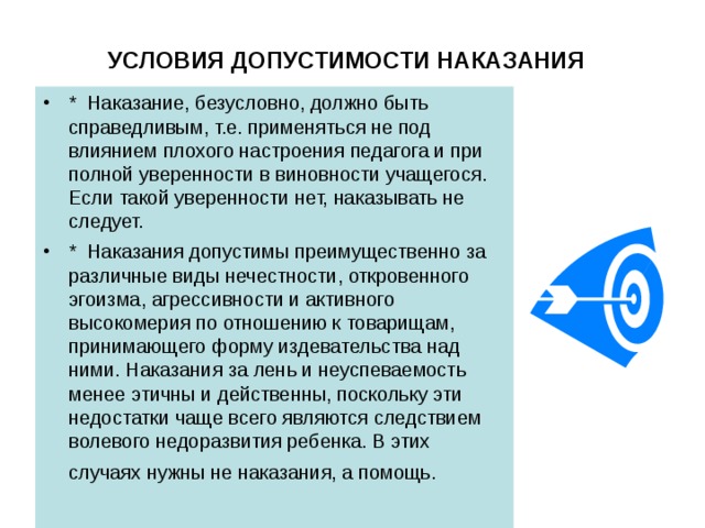 УСЛОВИЯ ДОПУСТИМОСТИ НАКАЗАНИЯ  *  Наказание, безусловно, должно быть справедливым, т.е. применяться не под влиянием плохого настроения педагога и при полной уверенности в виновности учащегося. Если такой уверенности нет, наказывать не следует. *  Наказания допустимы преимущественно за различные виды нечестности, откровенного эгоизма, агрессивности и активного высокомерия по отношению к товарищам, принимающего форму издевательства над ними. Наказания за лень и неуспеваемость менее этичны и действенны, поскольку эти недостатки чаще всего являются следствием волевого недоразвития ребенка. В этих случаях нужны не наказания, а помощь.  