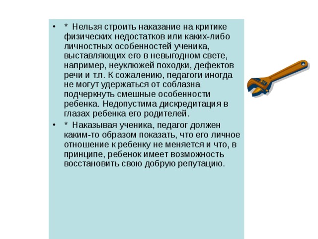 *  Нельзя строить наказание на критике физических недостатков или каких-либо личностных особенностей ученика, выставляющих его в невыгодном свете, например, неуклюжей походки, дефектов речи и т.п. К сожалению, педагоги иногда не могут удержаться от соблазна подчеркнуть смешные особенности ребенка. Недопустима дискредитация в глазах ребенка его родителей. *  Наказывая ученика, педагог должен каким-то образом показать, что его личное отношение к ребенку не меняется и что, в принципе, ребенок имеет возможность восстановить свою добрую репутацию. 