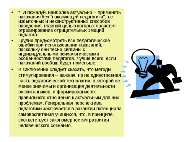 *  И пожалуй, наиболее актуально -- применять наказания без “наказующей педагогики”, т.е. избыточных и неконструктивных способов поведения, главной целью которых является отреагирование отрицательных эмоций педагога. Трудно предусмотреть все педагогические ошибки при использовании наказаний, поскольку они тесно связаны с индивидуальными психологическими особенностями педагогов. Лучше всего, если наказаний вообще будет поменьше. В заключение следует сказать, что методы стимулирования -- важная, но не единственная часть педагогической технологии, в которой не менее значимы и организация деятельности воспитанников, и формирование их правильного отношения к актуальным для них проблемам. Генеральная перспектива педагогики заключается в развитии потенциала самовоспитания учащихся, что, в принципе, соответствует закономерностям развития человеческого сознания. 