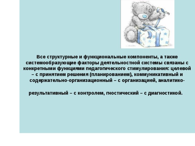    Все структурные и функциональные компоненты, а также системообразующие факторы деятельностной системы связаны с конкретными функциями педагогического стимулирования: целевой – с принятием решения (планированием), коммуникативный и содержательно-организационный – с организацией, аналитико-результативный – с контролем, гностический – с диагностикой.  