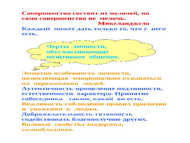 Каждый может дать только то, что у него есть. Черты личности, обуславливающие позитивное общение. Черты личности, обуславливающие позитивное общение.  Эмпатия-особенность личности, позволяющая эмоционально отзываться на переживания людей. Аутентичность-проявление подлинности, естественности характера. Принятие собеседника таким, какой он есть. Доброжелательность-готовность содействовать благополучию других. Установки при общении: для Для Я для других другие меня 