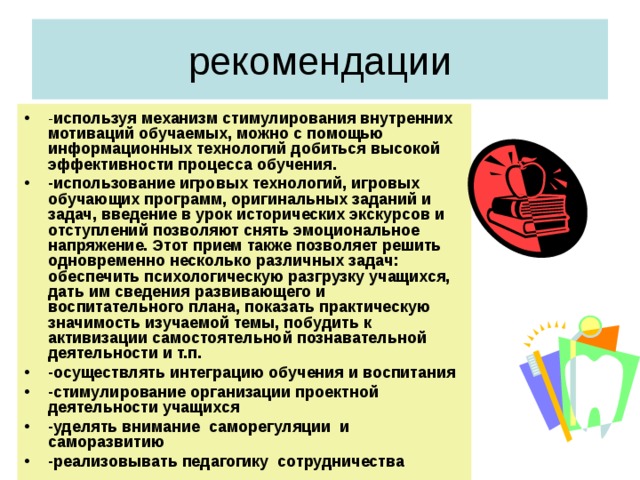 рекомендации - используя механизм стимулирования внутренних мотиваций обучаемых, можно с помощью информационных технологий добиться высокой эффективности процесса обучения. -использование игровых технологий, игровых обучающих программ, оригинальных заданий и задач, введение в урок исторических экскурсов и отступлений позволяют снять эмоциональное напряжение. Этот прием также позволяет решить одновременно несколько различных задач: обеспечить психологическую разгрузку учащихся, дать им сведения развивающего и воспитательного плана, показать практическую значимость изучаемой темы, побудить к активизации самостоятельной познавательной деятельности и т.п. -осуществлять интеграцию обучения и воспитания -стимулирование организации проектной деятельности учащихся -уделять внимание саморегуляции и саморазвитию -реализовывать педагогику сотрудничества 