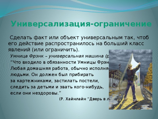 Универсализация-ограничение  Сделать факт или объект универсальным так, чтоб его действие распространилось на больший класс явлений (или ограничить).  Умница Фрэнк – универсальная машина (робот): “ Что входило в обязанности Умницы Фрэнк?  Любая домашняя работа, обычно исполняемая  людьми. Он должен был прибирать  за картежниками, застилать постели,  следить за детьми и звать кого-нибудь,  если они нездоровы.”  (Р. Хайнлайн “Дверь в лето”) 