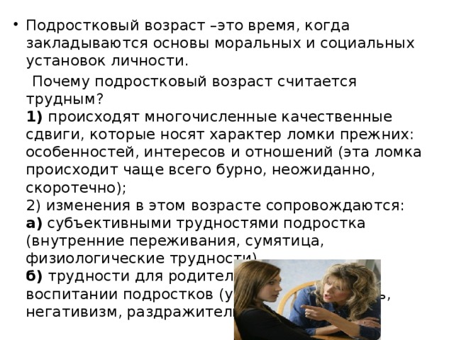 Подростковый возраст –это время, когда закладываются основы моральных и социальных установок личности.  Почему подростковый возраст считается трудным?   1)  происходят многочисленные качественные сдвиги, которые носят характер ломки прежних: особенностей, интересов и отношений (эта ломка происходит чаще всего бурно, неожиданно, скоротечно);   2) изменения в этом возрасте сопровождаются:   а)  субъективными трудностями подростка (внутренние переживания, сумятица, физиологические трудности),   б)  трудности для родителей и педагогов в воспитании подростков (упрямство, грубость, негативизм, раздражительность и т. д.).  