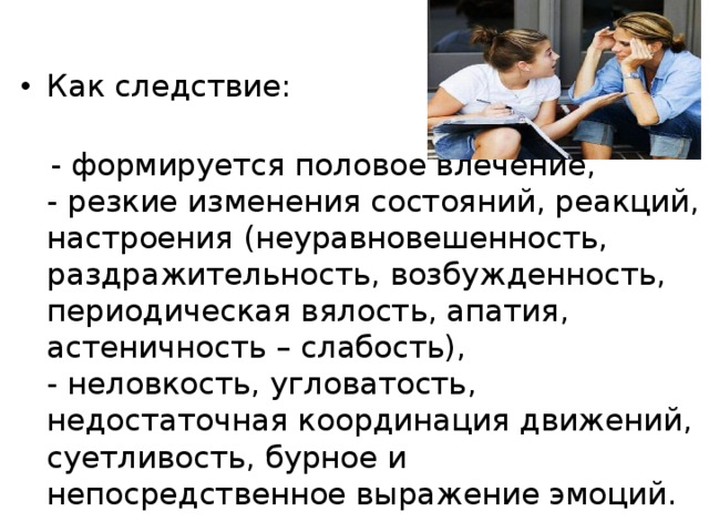 Как следствие:     - формируется половое влечение,   - резкие изменения состояний, реакций, настроения (неуравновешенность, раздражительность, возбужденность, периодическая вялость, апатия, астеничность – слабость),   - неловкость, угловатость, недостаточная координация движений, суетливость, бурное и непосредственное выражение эмоций. 