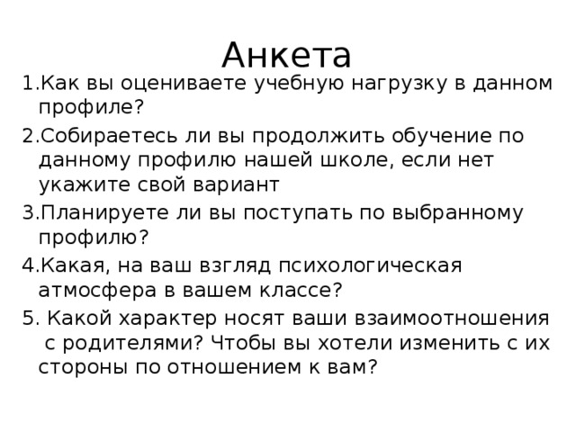 Анкета 1.Как вы оцениваете учебную нагрузку в данном профиле? 2.Собираетесь ли вы продолжить обучение по данному профилю нашей школе, если нет укажите свой вариант 3.Планируете ли вы поступать по выбранному профилю? 4.Какая, на ваш взгляд психологическая атмосфера в вашем классе? 5. Какой характер носят ваши взаимоотношения с родителями? Чтобы вы хотели изменить с их стороны по отношением к вам? 