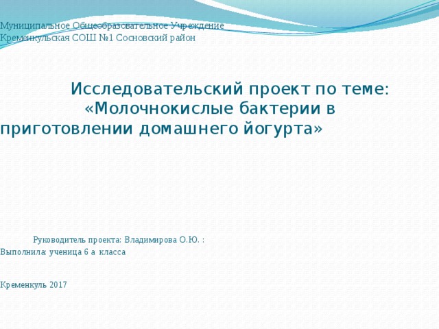  Муниципальное Общеобразовательное Учреждение  Кременкульская СОШ №1 Сосновский район     Исследовательский проект по теме:  «Молочнокислые бактерии в приготовлении домашнего йогурта»       Руководитель проекта: Владимирова О.Ю. :  Выполнила: ученица 6 а класса    Кременкуль 2017       