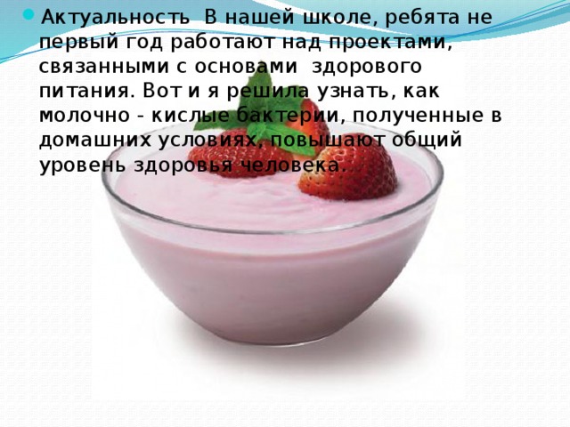 Актуальность В нашей школе, ребята не первый год работают над проектами, связанными с основами здорового питания. Вот и я решила узнать, как молочно - кислые бактерии, полученные в домашних условиях, повышают общий уровень здоровья человека. 