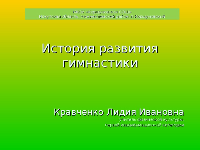 МКОУ «Коршуновская СОШ» Иркутская область, Нижнеилимский район, п.Коршуновский История развития гимнастики     Кравченко Лидия Ивановна  учитель физической культуры,  первой квалификационной категории 