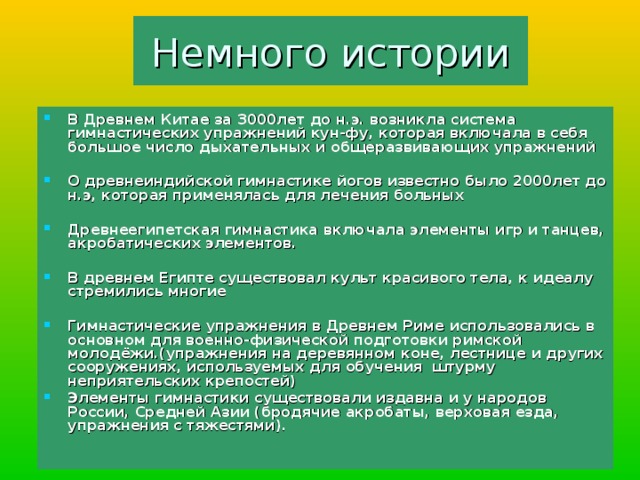 Немного истории В Древнем Китае за 3000лет до н.э. возникла система гимнастических упражнений кун-фу, которая включала в себя большое число дыхательных и общеразвивающих упражнений  О древнеиндийской гимнастике йогов известно было 2000лет до н.э, которая применялась для лечения больных  Древнеегипетская гимнастика включала элементы игр и танцев, акробатических элементов.  В древнем Египте существовал культ красивого тела, к идеалу стремились многие  Гимнастические упражнения в Древнем Риме использовались в основном для военно-физической подготовки римской молодёжи.(упражнения на деревянном коне, лестнице и других сооружениях, используемых для обучения штурму неприятельских крепостей) Элементы гимнастики существовали издавна и у народов России, Средней Азии (бродячие акробаты, верховая езда, упражнения с тяжестями). 