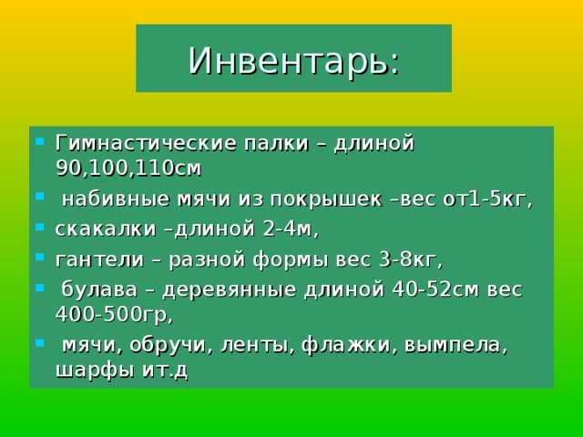 Инвентарь: Гимнастические палки – длиной 90,100,110см  набивные мячи из покрышек –вес от1-5кг, скакалки –длиной 2-4м, гантели – разной формы вес 3-8кг,  булава – деревянные длиной 40-52см вес 400-500гр,  мячи, обручи, ленты, флажки, вымпела, шарфы ит.д 