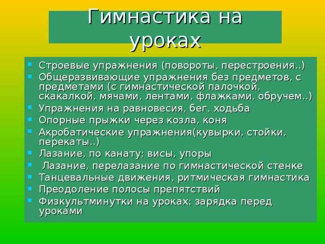 Гимнастика на уроках Строевые упражнения (повороты, перестроения..) Общеразвивающие упражнения без предметов, с предметами (с гимнастической палочкой, скакалкой, мячами, лентами, флажками, обручем..) Упражнения на равновесия, бег, ходьба Опорные прыжки через козла, коня Акробатические упражнения(кувырки, стойки, перекаты..) Лазание, по канату; висы, упоры  Лазание, перелазание по гимнастической стенке Танцевальные движения, ритмическая гимнастика Преодоление полосы препятствий Физкультминутки на уроках; зарядка перед уроками 