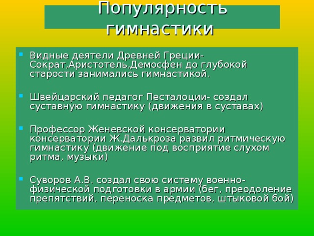 Популярность гимнастики Видные деятели Древней Греции- Сократ,Аристотель,Демосфен до глубокой старости занимались гимнастикой. Швейцарский педагог Песталоции- создал суставную гимнастику (движения в суставах) Профессор Женевской консерватории консерватории Ж.Далькроза развил ритмическую гимнастику (движение под восприятие слухом ритма, музыки) Суворов А.В. создал свою систему военно-физической подготовки в армии (бег, преодоление препятствий, переноска предметов, штыковой бой) 