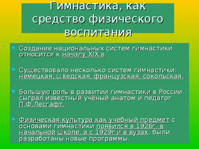 Гимнастика, как средство физического воспитания Создание национальных систем гимнастики относится к началу XIX в  Существовало несколько систем гимнастики: немецкая, шведская, французская, сокольская.  Большую роль в развитии гимнастики в России сыграл известный учёный анатом и педагог П.Ф.Лесгафт. Физическая культура как учебный предмет с основами гимнастики появился в 1926г. в начальной  школе, а с 1929г и в вузах ; были разработаны новые программы. 