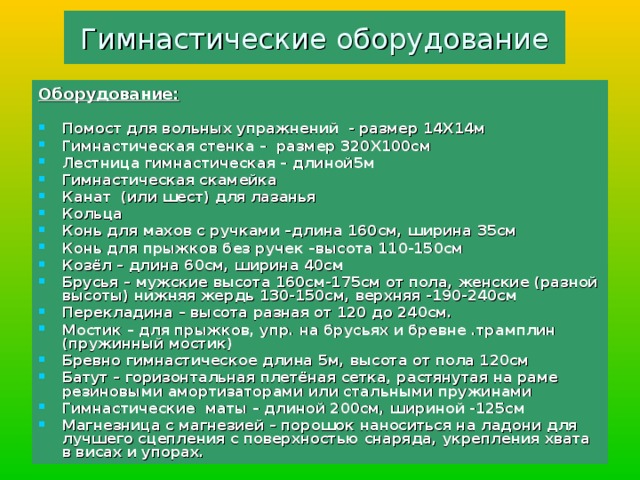 Гимнастические оборудование Оборудование:  Помост для вольных упражнений - размер 14Х14м Гимнастическая стенка – размер 320Х100см Лестница гимнастическая – длиной5м Гимнастическая скамейка Канат (или шест) для лазанья Кольца Конь для махов с ручками –длина 160см, ширина 35см Конь для прыжков без ручек –высота 110-150см Козёл – длина 60см, ширина 40см Брусья – мужские высота 160см-175см от пола, женские (разной высоты)  нижняя жердь 130-150см, верхняя -190-240см Перекладина – высота разная от 120 до 240см. Мостик – для прыжков, упр. на брусьях и бревне .трамплин (пружинный мостик) Бревно гимнастическое длина 5м, высота от пола 120см Батут – горизонтальная плетёная сетка, растянутая на раме резиновыми амортизаторами или стальными пружинами Гимнастические маты – длиной 200см, шириной -125см Магнезница с магнезией – порошок наноситься на ладони для лучшего сцепления с поверхностью снаряда, укрепления хвата в висах и упорах.  