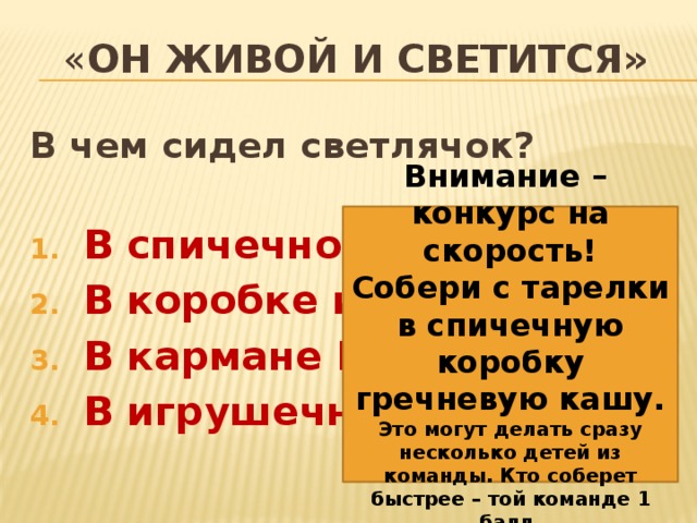 « Он живой и светится» В чем сидел светлячок?  В спичечной коробке В коробке из-под чая В кармане Мишки В игрушечном самосвале    Внимание – конкурс на скорость! Собери с тарелки в спичечную коробку гречневую кашу. Это могут делать сразу несколько детей из команды. Кто соберет быстрее – той команде 1 балл. 