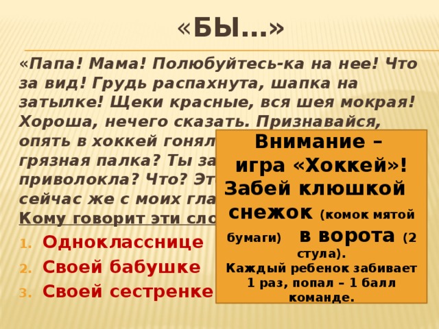 « бы…» « Папа! Мама! Полюбуйтесь-ка на нее! Что за вид! Грудь распахнута, шапка на затылке! Щеки красные, вся шея мокрая! Хороша, нечего сказать. Признавайся, опять в хоккей гоняла! А это что за грязная палка? Ты зачем ее в дом приволокла? Что? Это клюшка! Убери ее сейчас же с моих глаз — на черный ход !» Кому говорит эти слова Дениска? Однокласснице Своей бабушке Своей сестренке Внимание – игра «Хоккей»! Забей клюшкой снежок (комок мятой бумаги) в ворота (2 стула). Каждый ребенок забивает 1 раз, попал – 1 балл команде. 