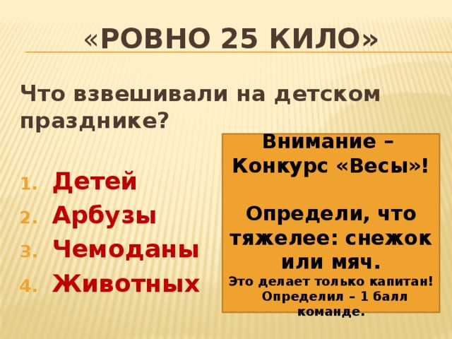 « ровно 25 кило» Что взвешивали на детском празднике?  Детей Арбузы Чемоданы Животных     Внимание – Конкурс «Весы»!  Определи, что тяжелее: снежок или мяч. Это делает только капитан! Определил – 1 балл команде. 