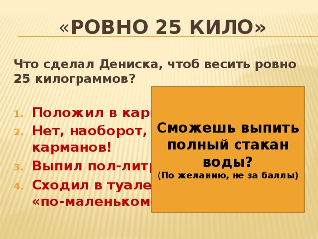 « ровно 25 кило» Что сделал Дениска, чтоб весить ровно 25 килограммов?  Положил в карманы яблоки Нет, наоборот, все выложил из карманов! Выпил пол-литра газировки Сходил в туалет «по-большому» и «по-маленькому»     Сможешь выпить полный стакан воды? (По желанию, не за баллы) 