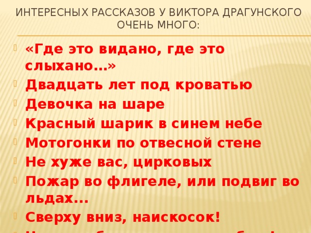 Интересных Рассказов у виктора драгунского очень много: «Где это видано, где это слыхано…» Двадцать лет под кроватью Девочка на шаре Красный шарик в синем небе Мотогонки по отвесной стене Не хуже вас, цирковых Пожар во флигеле, или подвиг во льдах... Сверху вниз, наискосок! Что я люблю и чего не люблю! 