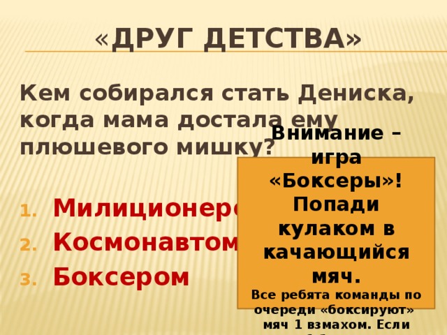 « Друг детства» Кем собирался стать Дениска, когда мама достала ему плюшевого мишку?  Милиционером Космонавтом Боксером Внимание – игра «Боксеры»! Попади кулаком в качающийся мяч. Все ребята команды по очереди «боксируют» мяч 1 взмахом. Если попал – 1 балл команде. 