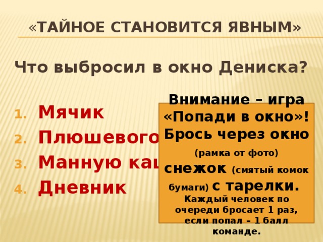 « тайное становится явным» Что выбросил в окно Дениска?  Мячик Плюшевого мишку Манную кашу Дневник Внимание – игра «Попади в окно»! Брось через окно (рамка от фото) снежок (смятый комок бумаги) с тарелки. Каждый человек по очереди бросает 1 раз, если попал – 1 балл команде. 