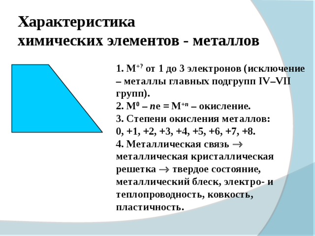 Характеристика  химических элементов - металлов  M +? от 1 до 3 электронов (исключение – металлы главных подгрупп IV – VII групп).  М 0 – n е  = М + n  – окисление.  Степени окисления металлов :  0, +1, +2, +3, +4, +5, +6, +7, +8.  Металлическая связь  металлическая кристаллическая решетка  твердое состояние, металлический блеск, электро- и теплопроводность, ковкость, пластичность.  