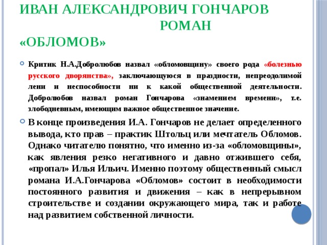 Иван Александрович Гончаров  роман «Обломов» Критик Н.А.Добролюбов назвал «обломовщину» своего рода «болезнью русского дворянства», заключающуюся в праздности, непреодолимой лени и неспособности ни к какой общественной деятельности. Добролюбов назвал роман Гончарова «знамением времени», т.е. злободневным, имеющим важное общественное значение. В конце произведения И.А. Гончаров не делает определенного вывода, кто прав – практик Штольц или мечтатель Обломов. Однако читателю понятно, что именно из-за «обломовщины», как явления резко негативного и давно отжившего себя, «пропал» Илья Ильич. Именно поэтому общественный смысл романа И.А.Гончарова «Обломов» состоит в необходимости постоянного развития и движения – как в непрерывном строительстве и создании окружающего мира, так и работе над развитием собственной личности. 