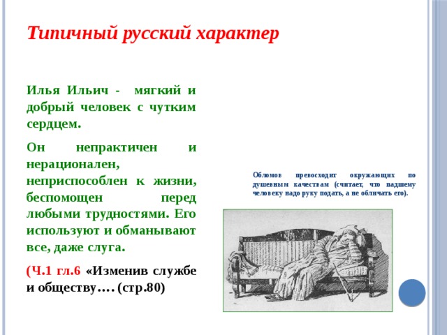 Типичный русский характер   Илья Ильич - мягкий и добрый человек с чутким сердцем. Обломов превосходит окружающих по душевным качествам (считает, что падшему человеку надо руку подать, а не обличать его). Он непрактичен и нерационален, неприспособлен к жизни, беспомощен перед любыми трудностями. Его используют и обманывают все, даже слуга. (Ч.1 гл.6 «Изменив службе и обществу…. (стр.80)  