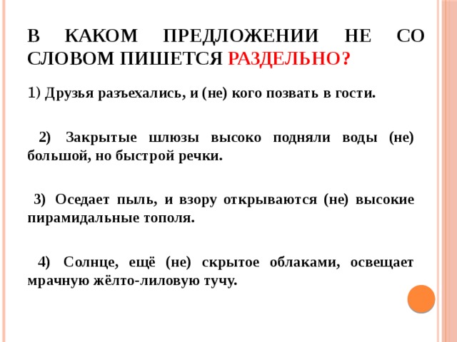 В каком предложении НЕ со словом пишется раздельно? 1) Друзья разъехались, и (не) кого позвать в гости. 2) Закрытые шлюзы высоко подняли воды (не) большой, но быстрой речки. 3) Оседает пыль, и взору открываются (не) высокие пирамидальные тополя. 4) Солнце, ещё (не) скрытое облаками, освещает мрачную жёлто-лиловую тучу. 