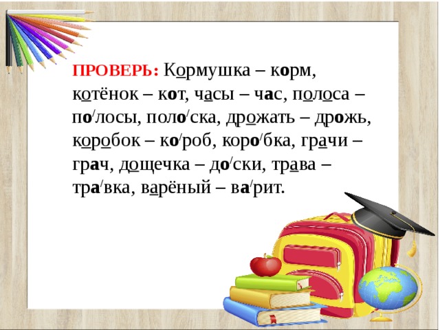 ПРОВЕРЬ:  К о рмушка – к о рм, к о тёнок – к о т, ч а сы – ч а с, п о л о са – п о / лосы, пол о / ска, др о жать – др о жь, к о р о бок – к о / роб, кор о / бка, гр а чи – гр а ч, д о щечка – д о / ски, тр а ва – тр а / вка, в а рёный – в а / рит. 