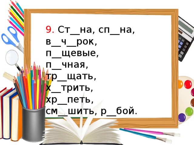 9. Ст__на, сп__на, в__ч__рок, п__щевые, п__чная, тр__щать, х__трить, хр__петь, см__шить, р__бой. 
