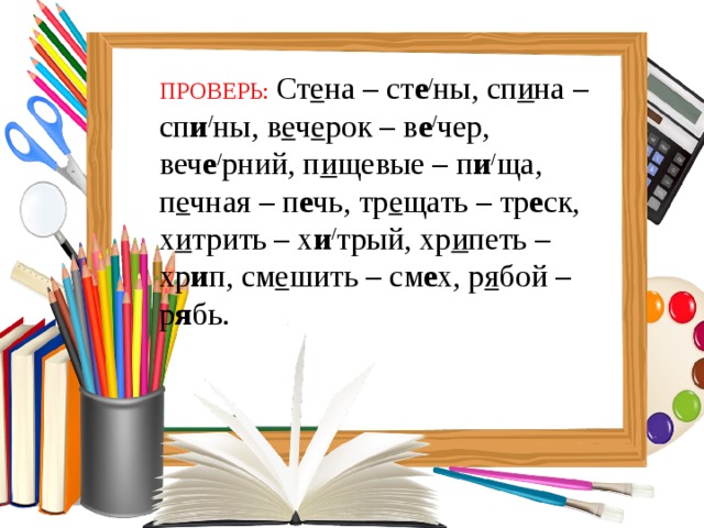 ПРОВЕРЬ:  Ст е на – ст е / ны, сп и на – сп и / ны, в е ч е рок – в е / чер, веч е / рний, п и щевые – п и / ща, п е чная – п е чь, тр е щать – тр е ск, х и трить – х и / трый, хр и петь – хр и п, см е шить – см е х, р я бой – р я бь. 