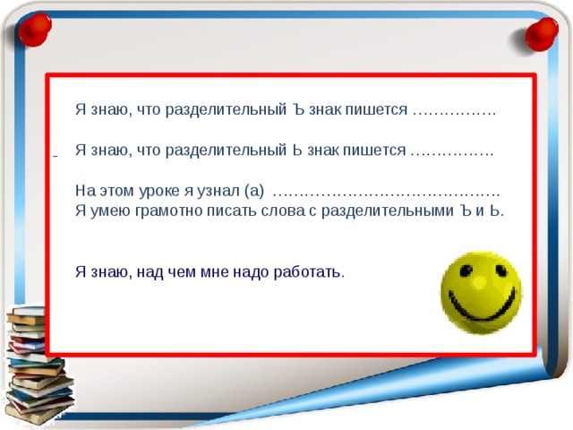   Я знаю, что разделительный Ъ знак пишется …………….   Я знаю, что разделительный Ь знак пишется …………….   На этом уроке я узнал (а) …………………………………….  Я умею грамотно писать слова с разделительными Ъ и Ь.  Я знаю, над чем мне надо работать .  