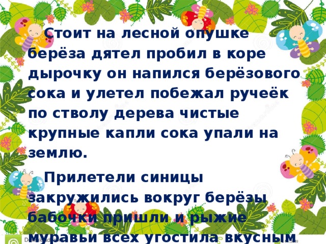 Стоит на лесной опушке берёза дятел пробил в коре дырочку он напился берёзового сока и улетел побежал ручеёк по стволу дерева чистые крупные капли сока упали на землю. Прилетели синицы закружились вокруг берёзы бабочки пришли и рыжие муравьи всех угостила вкусным соком добрая берёза.   