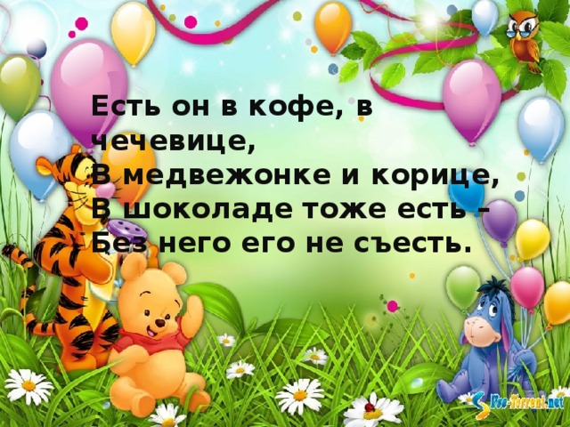 Есть он в кофе, в чечевице,  В медвежонке и корице,  В шоколаде тоже есть –  Без него его не съесть. 