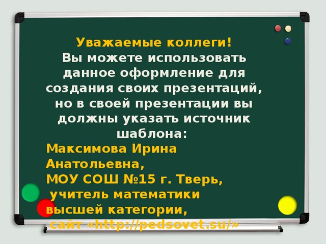 Уважаемые коллеги! Вы можете использовать данное оформление для создания своих презентаций, но в своей презентации вы должны указать источник шаблона: Максимова Ирина Анатольевна, МОУ СОШ №15 г. Тверь, учитель математики высшей категории, сайт «http://pedsovet.su/» 