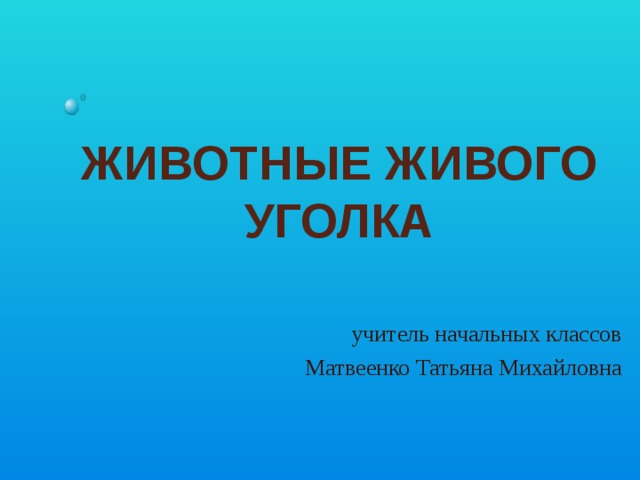 ЖИВОТНЫЕ ЖИВОГО УГОЛКА учитель начальных классов Матвеенко Татьяна Михайловна 