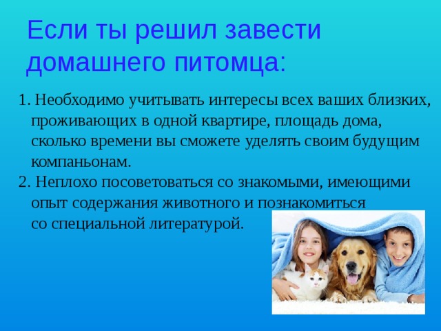 Если ты решил завести домашнего питомца: Необходимо учитывать интересы всех ваших близких,  проживающих в одной квартире, площадь дома,  сколько времени вы сможете уделять своим будущим  компаньонам. 2. Неплохо посоветоваться со знакомыми, имеющими  опыт содержания животного и познакомиться  со специальной литературой. 