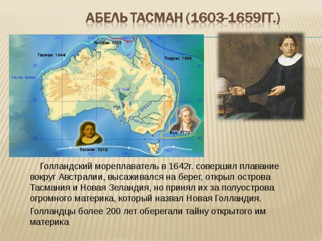  Голландский мореплаватель в 1642г. совершил плавание вокруг Австралии, высаживался на берег, открыл острова Тасмания и Новая Зеландия, но принял их за полуострова огромного материка, который назвал Новая Голландия. Голландцы более 200 лет оберегали тайну открытого им материка 