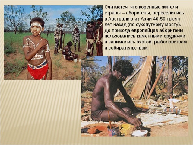 Считается, что коренные жители страны – аборигены, переселились в Австралию из Азии 40-50 тысяч лет назад (по сухопутному мосту). До прихода европейцев аборигены пользовались каменными орудиями и занимались охотой, рыболовством и собирательством. 