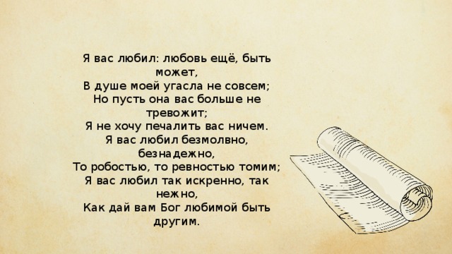 Я вас любил: любовь ещё, быть может,  В душе моей угасла не совсем;  Но пусть она вас больше не тревожит;  Я не хочу печалить вас ничем.  Я вас любил безмолвно, безнадежно,  То робостью, то ревностью томим;  Я вас любил так искренно, так нежно,  Как дай вам Бог любимой быть другим. 