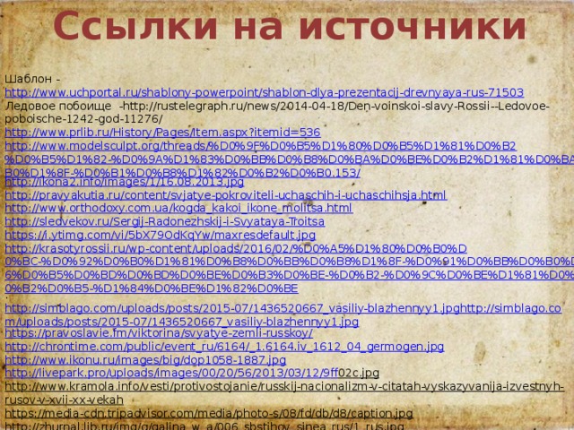 Ссылки на источники Шаблон - http://www.uchportal.ru/shablony-powerpoint/shablon-dlya-prezentacij-drevnyaya-rus-71503 Ледовое побоище -http://rustelegraph.ru/news/2014-04-18/Den-voinskoi-slavy-Rossii--Ledovoe-poboische-1242-god-11276/ http://www.prlib.ru/History/Pages/Item.aspx?itemid=536 http://www.modelsculpt.org/threads/%D0%9F%D0%B5%D1%80%D0%B5%D1%81%D0%B2%D0%B5%D1%82-%D0%9A%D1%83%D0%BB%D0%B8%D0%BA%D0%BE%D0%B2%D1%81%D0%BA%D0%B0%D1%8F-%D0%B1%D0%B8%D1%82%D0%B2%D0%B0.153/ http://ikona2.info/images/1/16.08.2013.jpg http://pravyakutia.ru/content/svjatye-pokroviteli-uchaschih-i-uchaschihsja.html http://www.orthodoxy.com.ua/kogda_kakoi_ikone_molitsa.html http://sledvekov.ru/Sergij-Radonezhskij-i-Svyataya-Troitsa https://i.ytimg.com/vi/5bX79OdKqYw/maxresdefault.jpg http://krasotyrossii.ru/wp-content/uploads/2016/02/%D0%A5%D1%80%D0%B0%D0%BC-%D0%92%D0%B0%D1%81%D0%B8%D0%BB%D0%B8%D1%8F-%D0%91%D0%BB%D0%B0%D0%B6%D0%B5%D0%BD%D0%BD%D0%BE%D0%B3%D0%BE-%D0%B2-%D0%9C%D0%BE%D1%81%D0%BA%D0%B2%D0%B5-%D1%84%D0%BE%D1%82%D0%BE . http://simblago.com/uploads/posts/2015-07/1436520667_vasiliy-blazhennyy1.jpghttp://simblago.com/uploads/posts/2015-07/1436520667_vasiliy-blazhennyy1.jpg https://pravoslavie.fm/viktorina/svyatye-zemli-russkoy/ http://chrontime.com/public/event_ru/6164/_1.6164.iv_1612_04_germogen.jpg http://www.ikonu.ru/images/big/dop1058-1887.jpg http :// livepark . pro / uploads / images /00/20/56/2013/03/12/9 ff 02 c . jpg http://www.kramola.info/vesti/protivostojanie/russkij-nacionalizm-v-citatah-vyskazyvanija-izvestnyh-rusov-v-xvii-xx-vekah https://media-cdn.tripadvisor.com/media/photo-s/08/fd/db/d8/caption.jpg http://zhurnal.lib.ru/img/g/galina_w_a/006_sbstihov_sinea_rus/1_rus.jpg  