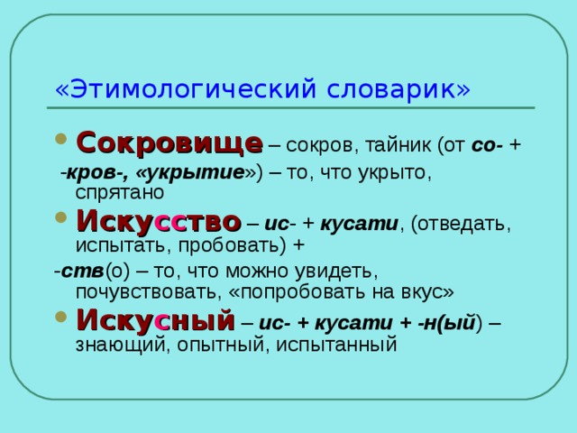 «Этимологический словарик» Сокровище  – сокров, тайник (от со- +  - кров-, «укрытие ») – то, что укрыто, спрятано Иску сс тво – ис - + кусати , (отведать, испытать, пробовать) + - ств (о) – то, что можно увидеть, почувствовать, «попробовать на вкус» Иску с ный – ис- + кусати + -н(ый ) – знающий, опытный, испытанный 