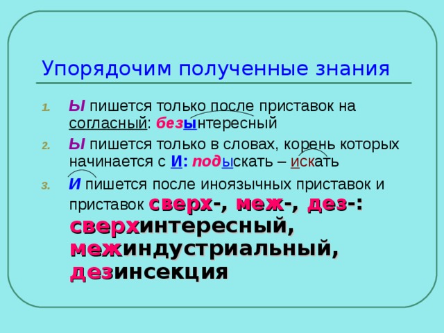 Упорядочим полученные знания Ы пишется только после приставок на согласный : без ы нтересный Ы пишется только в словах, корень которых начинается с И : под ы скать – и ск ать И пишется после иноязычных приставок и приставок сверх -, меж -, дез -: сверх интересный, меж индустриальный, дез инсекция 