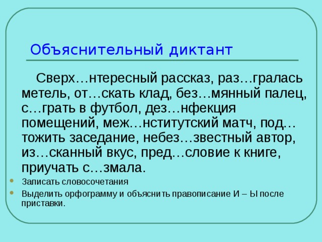 Объяснительный диктант  Сверх…нтересный рассказ, раз…гралась метель, от…скать клад, без…мянный палец, с…грать в футбол, дез…нфекция помещений, меж…нститутский матч, под…тожить заседание, небез…звестный автор, из…сканный вкус, пред…словие к книге, приучать с…змала. Записать словосочетания Выделить орфограмму и объяснить правописание И – Ы после приставки. 
